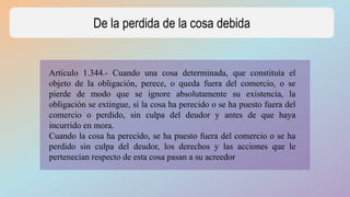 De la perdida de la cosa debida
Artículo 1.344.- Cuando una cosa determinada, que constituía el
objeto de la obligación, perece, o queda fuera del comercio, o se
pierde de modo que se ignore absolutamente su existencia, la
obligación se extingue, si la cosa ha perecido o se ha puesto fuera del
comercio o perdido, sin culpa del deudor y antes de que haya
incurrido en mora.
Cuando la cosa ha perecido, se ha puesto fuera del comercio o se ha
perdido sin culpa del deudor, los derechos y las acciones que le
pertenecían respecto de esta cosa pasan a su acreedor
 