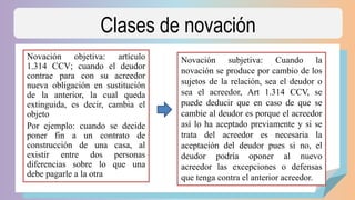 Clases de novación
Novación objetiva: artículo
1.314 CCV; cuando el deudor
contrae para con su acreedor
nueva obligación en sustitución
de la anterior, la cual queda
extinguida, es decir, cambia el
objeto
Por ejemplo: cuando se decide
poner fin a un contrato de
construcción de una casa, al
existir entre dos personas
diferencias sobre lo que una
debe pagarle a la otra
Novación subjetiva: Cuando la
novación se produce por cambio de los
sujetos de la relación, sea el deudor o
sea el acreedor, Art 1.314 CCV, se
puede deducir que en caso de que se
cambie al deudor es porque el acreedor
así lo ha aceptado previamente y si se
trata del acreedor es necesaria la
aceptación del deudor pues si no, el
deudor podría oponer al nuevo
acreedor las excepciones o defensas
que tenga contra el anterior acreedor.
 