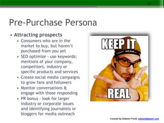 created by Robeen Frank robeenf@gmail.com
Pre-Purchase Persona
• Attracting prospects
• Consumers who are in the
market to buy, but haven’t
purchased from you yet
• SEO optimize - use keywords:
mentions of your company,
competitors, industry or
specific products and services
• Create social media campaigns
to grow fans and followers
• Monitor conversations &
engage with those responding
• PR bonus - look for larger
industry or corporate issues
and identifying journalists or
bloggers for media outreach
17
 