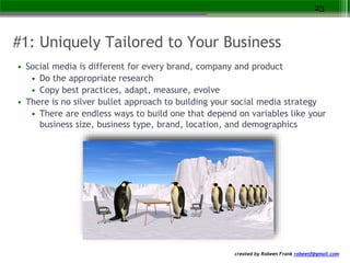 created by Robeen Frank robeenf@gmail.com
#1: Uniquely Tailored to Your Business
• Social media is different for every brand, company and product
• Do the appropriate research
• Copy best practices, adapt, measure, evolve
• There is no silver bullet approach to building your social media strategy
• There are endless ways to build one that depend on variables like your
business size, business type, brand, location, and demographics
23
 