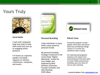 created by Robeen Frank robeenf@gmail.com
Yours Truly
Social Media
I work with companies
large and small to help
them build and tune-up
an engaging online
presence.
I’m known as a dynamic
speaker and speak
regularly at national
conferences, companies,
and events.
3
Personal Branding
I help individuals in many
fields create powerful
personal brands.
My personal branding
strategy is featured in the
recent book “Digital
Marketing” written by
Larry Weber and
endorsed by Reid
Hoffman (Chairman,
Founder/LinkedIn) and
John Donahoe
(CEO/eBay).
Reboot Camp
Innovative program to help
people refine their job search
skills and confidently change
careers or re-enter the
workforce after a break.
Six inspiring and pragmatic
sessions cover topics from
networking and interview skills
to social media and personal
branding, plus two hours of
one-on-one coaching.
 