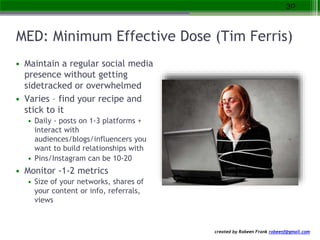 created by Robeen Frank robeenf@gmail.com
MED: Minimum Effective Dose (Tim Ferris)
• Maintain a regular social media
presence without getting
sidetracked or overwhelmed
• Varies – find your recipe and
stick to it
• Daily - posts on 1-3 platforms +
interact with
audiences/blogs/influencers you
want to build relationships with
• Pins/Instagram can be 10-20
• Monitor -1-2 metrics
• Size of your networks, shares of
your content or info, referrals,
views
30
 