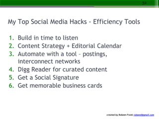 created by Robeen Frank robeenf@gmail.com
My Top Social Media Hacks - Efficiency Tools
1. Build in time to listen
2. Content Strategy + Editorial Calendar
3. Automate with a tool – postings,
interconnect networks
4. Digg Reader for curated content
5. Get a Social Signature
6. Get memorable business cards
32
 