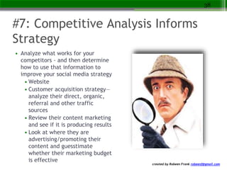 created by Robeen Frank robeenf@gmail.com
#7: Competitive Analysis Informs
Strategy
• Analyze what works for your
competitors - and then determine
how to use that information to
improve your social media strategy
• Website
• Customer acquisition strategy—
analyze their direct, organic,
referral and other traffic
sources
• Review their content marketing
and see if it is producing results
• Look at where they are
advertising/promoting their
content and guesstimate
whether their marketing budget
is effective
38
 