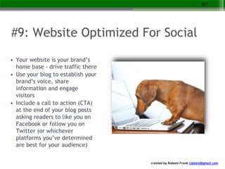 created by Robeen Frank robeenf@gmail.com
#9: Website Optimized For Social
• Your website is your brand’s
home base - drive traffic there
• Use your blog to establish your
brand’s voice, share
information and engage
visitors
• Include a call to action (CTA)
at the end of your blog posts
asking readers to like you on
Facebook or follow you on
Twitter (or whichever
platforms you’ve determined
are best for your audience)
40
 