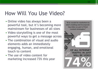 How Will You Use Video?
• Online video has always been a
powerful tool, but it’s becoming more
mainstream for businesses of all sizes
• Video storytelling is one of the most
powerful ways to get a message across
• The combination of visual and audio
elements adds an immediately
engaging, human, and emotional
touch to content
• The use of video content for
marketing increased 73% this year
52
 