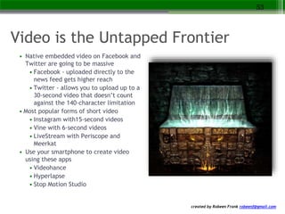 created by Robeen Frank robeenf@gmail.com
Video is the Untapped Frontier
• Native embedded video on Facebook and
Twitter are going to be massive
• Facebook - uploaded directly to the
news feed gets higher reach
• Twitter - allows you to upload up to a
30-second video that doesn’t count
against the 140-character limitation
• Most popular forms of short video
• Instagram with15-second videos
• Vine with 6-second videos
• LiveStream with Periscope and
Meerkat
• Use your smartphone to create video
using these apps
• Videohance
• Hyperlapse
• Stop Motion Studio
53
 