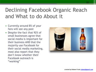 created by Robeen Frank robeenf@gmail.com
Declining Facebook Organic Reach
and What to do About it
• Currently around 8% of your
fans will see any post
• Despite the fact that 92% of
small businesses agree that
social media is important for
their business AND that the
majority use Facebook for
their social media marketing,
most also report that they
don’t know whether their
Facebook outreach is
“working”
55
 
