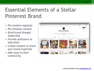 created by Robeen Frank robeenf@gmail.com
Essential Elements of a Stellar
Pinterest Brand
• Pin content regularly
• Pin timeless content
• Build brand thought
leadership
• Provide assistance or
education
• Create content to share
your brand expertise
• Add value to their
community
64
 