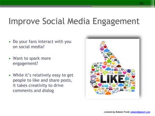 created by Robeen Frank robeenf@gmail.com
Improve Social Media Engagement
• Do your fans interact with you
on social media?
• Want to spark more
engagement?
• While it’s relatively easy to get
people to like and share posts,
it takes creativity to drive
comments and dialog
66
 