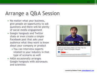created by Robeen Frank robeenf@gmail.com
Arrange a Q&A Session
• No matter what your business,
give people an opportunity to ask
questions and there will be plenty
of social media engagement
• Google hangouts and Twitter
chats or even create a simple
Facebook post that asks your
audience what they want to know
about your company or product
• You can interview experts
related to your industry in that
type of scenario as well
• NASA occasionally arranges
Google hangouts with astronauts
and scientists
67
 