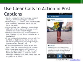 created by Robeen Frank robeenf@gmail.com
Use Clear Calls to Action in Post
Captions
• Use the post caption to enhance your post and
convey a clear message to your audience
• Make sure your CTA sure it’s clear and of value to
your followers - the simpler the action, the
better the results
• No matter how many subsequent comments are
added, the original caption will always remain
complete and visible beneath the post
• While you’re allowed up to 2,200 characters in
your Instagram caption, 200 to 300 characters is
usually ideal
• If you want people to visit your website, ask them
to “Click on the link in the bio” or write some
other message requesting they navigate to your
profile to access the direct link
• If you want people to call, email or visit your
store, make that request clear in the message.
• Also, engage your audience with incentives in
your post caption call to action. For example,
Nordstrom did a “Like it to lower the price”
campaign. For every 10,000 likes they’d lower the
price 10%, up to 30% off.
 