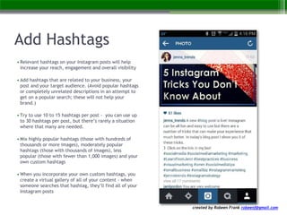 created by Robeen Frank robeenf@gmail.com
Add Hashtags
• Relevant hashtags on your Instagram posts will help
increase your reach, engagement and overall visibility
• Add hashtags that are related to your business, your
post and your target audience. (Avoid popular hashtags
or completely unrelated descriptions in an attempt to
get on a popular search; these will not help your
brand.)
• Try to use 10 to 15 hashtags per post - you can use up
to 30 hashtags per post, but there’s rarely a situation
where that many are needed.
• Mix highly popular hashtags (those with hundreds of
thousands or more images), moderately popular
hashtags (those with thousands of images), less
popular (those with fewer than 1,000 images) and your
own custom hashtags
• When you incorporate your own custom hashtags, you
create a virtual gallery of all of your content - when
someone searches that hashtag, they’ll find all of your
Instagram posts
 