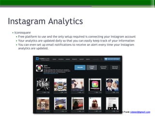 created by Robeen Frank robeenf@gmail.com
Instagram Analytics
• Iconosquare
• Free platform to use and the only setup required is connecting your Instagram account
• Your analytics are updated daily so that you can easily keep track of your information
• You can even set up email notifications to receive an alert every time your Instagram
analytics are updated.
 
