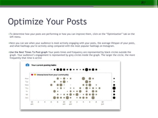 Optimize Your Posts
•To determine how your posts are performing or how you can improve them, click on the “Optimization” tab on the
left menu.
•Here you can see when your audience is most actively engaging with your posts, the average lifespan of your posts,
and what hashtags you’re actively using compared with the most popular hashtags on Instagram.
•Use the Best Times To Post graph Your posts times and frequency are represented by black circles outside the
graph. Your audience’s engagement is represented by grey circles inside the graph. The larger the circle, the more
frequently that time is active
87
 