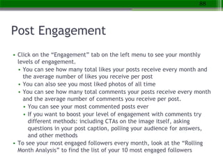 Post Engagement
• Click on the “Engagement” tab on the left menu to see your monthly
levels of engagement.
• You can see how many total likes your posts receive every month and
the average number of likes you receive per post
• You can also see you most liked photos of all time
• You can see how many total comments your posts receive every month
and the average number of comments you receive per post.
• You can see your most commented posts ever
• If you want to boost your level of engagement with comments try
different methods: including CTAs on the image itself, asking
questions in your post caption, polling your audience for answers,
and other methods
• To see your most engaged followers every month, look at the “Rolling
Month Analysis” to find the list of your 10 most engaged followers
88
 
