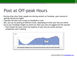 created by Robeen Frank robeenf@gmail.com
Post at Off-peak Hours
• During times when fewer people are sharing content on Facebook, your chances of
getting noticed are higher
• Typically the best time to post on Facebook is 3 pm
• But, you can try posting at different times, depending on when your fans are online.
• Go to your Facebook Insights to check out when your fans are logged into the network
• Then choose the hours when the majority of your fans are online and your
competitors aren’t posting
 