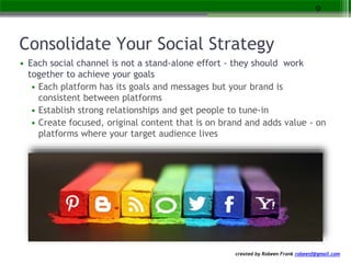 created by Robeen Frank robeenf@gmail.com
Consolidate Your Social Strategy
• Each social channel is not a stand-alone effort - they should work
together to achieve your goals
• Each platform has its goals and messages but your brand is
consistent between platforms
• Establish strong relationships and get people to tune-in
• Create focused, original content that is on brand and adds value - on
platforms where your target audience lives
9
 