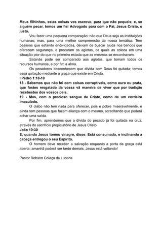 Meus filhinhos, estas coisas vos escrevo, para que não pequeis; e, se
alguém pecar, temos um fiel Advogado para com o Pai, Jesus Cristo, o
justo.
Vou fazer uma pequena comparação: não que Deus seja as instituições
humanas; mas, para uma melhor compreensão da nossa temática: Tem
pessoas que estando endividadas, deixam de buscar ajuda nos bancos que
oferecem segurança, e procuram os agiotas, os quais as coloca em uma
situação pior do que no primeiro estada que as mesmas se encontravam.
Satanás pode ser comparado aos agiotas, que tomam todos os
recursos humanos, e por fim a alma.
Os pecadores desconhecem que dívida com Deus foi quitada; temos
essa quitação mediante a graça que existe em Cristo.
I Pedro 1:18-19
18 - Sabemos que não foi com coisas corruptíveis, como ouro ou prata,
que fostes resgatado da vossa vã maneira de viver que por tradição
recebestes dos vossos pais,
19 - Mas, com o precioso sangue de Cristo, como de um cordeiro
imaculado.
O diabo não tem nada para oferecer, pois é pobre miseravelmente, e
ainda tem pessoas que fazem aliança com o mesmo, acreditando que poderá
achar uma saída.
Por fim, aprendemos que a dívida do pecado já foi quitada na cruz,
através do sacrifício propiciatório de Jesus Cristo.
João 19:30
E, quando Jesus tomou vinagre, disse: Está consumado, e inclinando a
cabeça entregou o seu Espírito.
O homem deve receber a salvação enquanto a porta da graça está
aberta; amanhã poderá ser tarde demais. Jesus está voltando!
Pastor Robson Colaço de Lucena
 