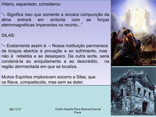 Hilário, espantado, considerou:
“– Significa isso que somente a sincera compunção da
alma entrará em sintonia com as forças
eletromagnéticas imperantes no recinto...”
SILAS:
“– Exatamente assim é. – Nossa instituição permanece
de braços abertos à provação e ao sofrimento, mas
não à rebeldia e ao desespero. De outra sorte, seria
condená-la ao aniquilamento e ao descrédito, na
região atormentada em que se localiza.”
Muitos Espíritos imploravam socorro a Silas, que
os fitava, compadecido, mas sem se deter.
Hilário, espantado, considerou:
“– Significa isso que somente a sincera compunção da
alma entrará em sintonia com as forças
eletromagnéticas imperantes no recinto...”
SILAS:
“– Exatamente assim é. – Nossa instituição permanece
de braços abertos à provação e ao sofrimento, mas
não à rebeldia e ao desespero. De outra sorte, seria
condená-la ao aniquilamento e ao descrédito, na
região atormentada em que se localiza.”
Muitos Espíritos imploravam socorro a Silas, que
os fitava, compadecido, mas sem se deter.
09/11/17 Centro Espirita Pena Branca/Casa da
Prece
10
 