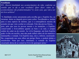 09/11/17 Centro Espirita Pena Branca/Casa
da Prece
11
Fatalidade
851. Haverá fatalidade nos acontecimentos da vida, conforme ao
sentido que se dá a este vocábulo? Quer dizer: todos os
acontecimentos são predeterminados? E, neste caso, que vem a ser
do livre-arbítrio?
“A fatalidade existe unicamente pela escolha que o Espírito fez, ao
encarnar, desta ou daquela prova para sofrer. Escolhendo-a, institui
para si uma espécie de destino, que é a conseqüência mesma da
posição em que vem a achar-se colocado. Falo das provas físicas,
pois, pelo que toca às provas morais e às tentações, o Espírito,
conservando o livre-arbítrio quanto ao bem e ao mal, é sempre
senhor de ceder ou de resistir. Ao vê-lo fraquejar, um bom Espírito
pode vir-lhe em auxílio, mas não pode influir sobre ele de maneira a
dominarlhe a vontade. Um Espírito mau, isto é, inferior, mostrando-
lhe, exagerando aos seus olhos um perigo físico, o poderá abalar e
amedrontar. Nem por isso, entretanto, a vontade do Espírito
encarnado deixa de se conservar livre de quaisquer peias.”
Fatalidade
851. Haverá fatalidade nos acontecimentos da vida, conforme ao
sentido que se dá a este vocábulo? Quer dizer: todos os
acontecimentos são predeterminados? E, neste caso, que vem a ser
do livre-arbítrio?
“A fatalidade existe unicamente pela escolha que o Espírito fez, ao
encarnar, desta ou daquela prova para sofrer. Escolhendo-a, institui
para si uma espécie de destino, que é a conseqüência mesma da
posição em que vem a achar-se colocado. Falo das provas físicas,
pois, pelo que toca às provas morais e às tentações, o Espírito,
conservando o livre-arbítrio quanto ao bem e ao mal, é sempre
senhor de ceder ou de resistir. Ao vê-lo fraquejar, um bom Espírito
pode vir-lhe em auxílio, mas não pode influir sobre ele de maneira a
dominarlhe a vontade. Um Espírito mau, isto é, inferior, mostrando-
lhe, exagerando aos seus olhos um perigo físico, o poderá abalar e
amedrontar. Nem por isso, entretanto, a vontade do Espírito
encarnado deixa de se conservar livre de quaisquer peias.”
 