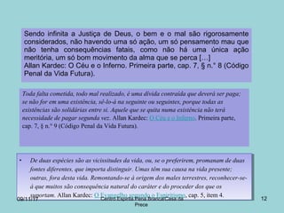 Sendo infinita a Justiça de Deus, o bem e o mal são rigorosamente
considerados, não havendo uma só ação, um só pensamento mau que
não tenha consequências fatais, como não há uma única ação
meritória, um só bom movimento da alma que se perca […]
Allan Kardec: O Céu e o Inferno. Primeira parte, cap. 7, § n.° 8 (Código
Penal da Vida Futura).
12
Toda falta cometida, todo mal realizado, é uma dívida contraída que deverá ser paga;
se não for em uma existência, sê-lo-á na seguinte ou seguintes, porque todas as
existências são solidárias entre si. Aquele que se quita numa existência não terá
necessidade de pagar segunda vez. Allan Kardec: O Céu e o Inferno. Primeira parte,
cap. 7, § n.° 9 (Código Penal da Vida Futura).
• De duas espécies são as vicissitudes da vida, ou, se o preferirem, promanam de duas
fontes diferentes, que importa distinguir. Umas têm sua causa na vida presente;
outras, fora desta vida. Remontando-se à origem dos males terrestres, reconhecer-se-
á que muitos são consequência natural do caráter e do proceder dos que os
suportam. Allan Kardec: O Evangelho segundo o Espiritismo, cap. 5, item 4.
• De duas espécies são as vicissitudes da vida, ou, se o preferirem, promanam de duas
fontes diferentes, que importa distinguir. Umas têm sua causa na vida presente;
outras, fora desta vida. Remontando-se à origem dos males terrestres, reconhecer-se-
á que muitos são consequência natural do caráter e do proceder dos que os
suportam. Allan Kardec: O Evangelho segundo o Espiritismo, cap. 5, item 4.
09/11/17 Centro Espirita Pena Branca/Casa da
Prece
 