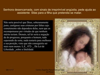 Senhora desencarnada, com sinais de irreprimível angústia, pede ajuda ao
assistente Silas para a filha que pretendia se matar.
09/11/17 Centro Espirita Pena Branca/Casa
da Prece
14
Não seria possível que Deus, soberanamente
justo, castigasse suas criaturas por faltas cujo
cometimento não dependera delas, nem que as
recompensasse por virtudes de que nenhum
mérito teriam. Demais, tal lei seria a negação
da do progresso, porquanto o homem, tudo
esperando da sorte, nada tentaria para melhorar
a sua posição, visto que não conseguiria ser
mais nem menos. L.E_ 872- _ Da Lei de
Liberdade _sobre a fatalidade
Não seria possível que Deus, soberanamente
justo, castigasse suas criaturas por faltas cujo
cometimento não dependera delas, nem que as
recompensasse por virtudes de que nenhum
mérito teriam. Demais, tal lei seria a negação
da do progresso, porquanto o homem, tudo
esperando da sorte, nada tentaria para melhorar
a sua posição, visto que não conseguiria ser
mais nem menos. L.E_ 872- _ Da Lei de
Liberdade _sobre a fatalidade
 