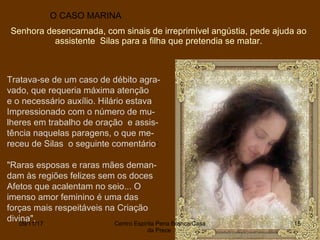 O CASO MARINA
Tratava-se de um caso de débito agra-
vado, que requeria máxima atenção
e o necessário auxílio. Hilário estava
Impressionado com o número de mu-
lheres em trabalho de oração e assis-
tência naquelas paragens, o que me-
receu de Silas o seguinte comentário:
"Raras esposas e raras mães deman-
dam às regiões felizes sem os doces
Afetos que acalentam no seio... O
imenso amor feminino é uma das
forças mais respeitáveis na Criação
divina".
Senhora desencarnada, com sinais de irreprimível angústia, pede ajuda ao
assistente Silas para a filha que pretendia se matar.
09/11/17 Centro Espirita Pena Branca/Casa
da Prece
15
 