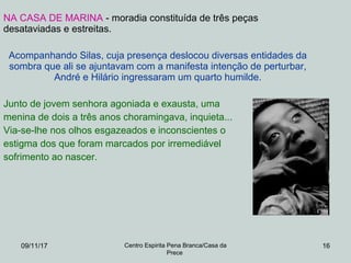 09/11/17 Centro Espirita Pena Branca/Casa da
Prece
16
NA CASA DE MARINA - moradia constituída de três peças
desataviadas e estreitas.
Acompanhando Silas, cuja presença deslocou diversas entidades da
sombra que ali se ajuntavam com a manifesta intenção de perturbar,
André e Hilário ingressaram um quarto humilde.
Junto de jovem senhora agoniada e exausta, uma
menina de dois a três anos choramingava, inquieta...
Via-se-lhe nos olhos esgazeados e inconscientes o
estigma dos que foram marcados por irremediável
sofrimento ao nascer.
 
