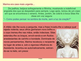 Marina era caso mais urgente...
09/11/17 Centro Espirita Pena Branca/Casa da
Prece
17
De joelhos, beijava sofregamente a filhinha, mostrando a indefinível
angústia dos que se despedem para sempre. Logo após, tomou de um copo
em que se encontrava o veneno. Antes, porém, de colá-lo à boca Silas lhe
disse em voz segura:
“– Como podes pensar na sombra da morte, sem a luz da oração?”
A infeliz não lhe ouviu a pergunta, mas a frase invadiu-lhe a cabeça qual
rajada violenta; seus olhos ganharam novo brilho e
o copo tremeu-lhe nas mãos, então indecisas. Silas
estendeu-lhe os braços, envol-vendo-a em fluidos
anestesiantes de carinho e bondade. Dominada de
novos pensamentos, Marina recolocou o recipiente
no lugar de antes e, sob a vigorosa influência do
Assistente, levantou-se automaticamente, estiran-
do-se no leito, em prece:
 