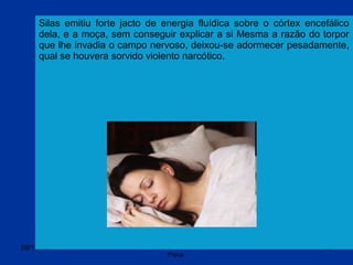 09/11/17 Centro Espirita Pena Branca/Casa da
Prece
19
Silas emitiu forte jacto de energia fluídica sobre o córtex encefálico
dela, e a moça, sem conseguir explicar a si Mesma a razão do torpor
que lhe invadia o campo nervoso, deixou-se adormecer pesadamente,
qual se houvera sorvido violento narcótico.
 