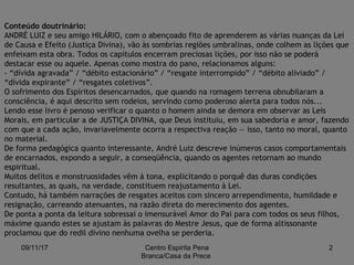 09/11/17 Centro Espirita Pena
Branca/Casa da Prece
2
Conteúdo doutrinário:
ANDRÉ LUIZ e seu amigo HILÁRIO, com o abençoado fito de aprenderem as várias nuanças da Lei
de Causa e Efeito (Justiça Divina), vão às sombrias regiões umbralinas, onde colhem as lições que
enfeixam esta obra. Todos os capítulos encerram preciosas lições, por isso não se poderá
destacar esse ou aquele. Apenas como mostra do pano, relacionamos alguns:
- “dívida agravada” / “débito estacionário” / “resgate interrompido” / “débito aliviado” /
“dívida expirante” / “resgates coletivos”.
O sofrimento dos Espíritos desencarnados, que quando na romagem terrena obnubilaram a
consciência, é aqui descrito sem rodeios, servindo como poderoso alerta para todos nós...
Lendo esse livro é penoso verificar o quanto o homem ainda se demora em observar as Leis
Morais, em particular a de JUSTIÇA DIVINA, que Deus instituiu, em sua sabedoria e amor, fazendo
com que a cada ação, invariavelmente ocorra a respectiva reação — isso, tanto no moral, quanto
no material.
De forma pedagógica quanto interessante, André Luiz descreve inúmeros casos comportamentais
de encarnados, expondo a seguir, a conseqüência, quando os agentes retornam ao mundo
espiritual.
Muitos delitos e monstruosidades vêm à tona, explicitando o porquê das duras condições
resultantes, as quais, na verdade, constituem reajustamento à Lei.
Contudo, há também narrações de resgates aceitos com sincero arrependimento, humildade e
resignação, carreando atenuantes, na razão direta do merecimento dos agentes.
De ponta a ponta da leitura sobressai o imensurável Amor do Pai para com todos os seus filhos,
máxime quando estes se ajustam às palavras do Mestre Jesus, que de forma altissonante
proclamou que do redil divino nenhuma ovelha se perderia.
 