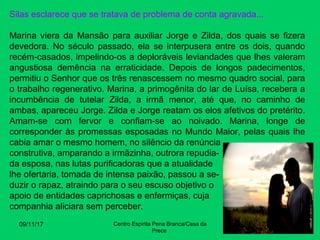 Silas esclarece que se tratava de problema de conta agravada...
Marina viera da Mansão para auxiliar Jorge e Zilda, dos quais se fizera
devedora. No século passado, ela se interpusera entre os dois, quando
recém-casados, impelindo-os a deploráveis leviandades que lhes valeram
angustiosa demência na erraticidade. Depois de longos padecimentos,
permitiu o Senhor que os três renascessem no mesmo quadro social, para
o trabalho regenerativo. Marina, a primogênita do lar de Luísa, recebera a
incumbência de tutelar Zilda, a irmã menor, até que, no caminho de
ambas, apareceu Jorge. Zilda e Jorge reatam os elos afetivos do pretérito.
Amam-se com fervor e confiam-se ao noivado. Marina, longe de
corresponder às promessas esposadas no Mundo Maior, pelas quais lhe
cabia amar o mesmo homem, no silêncio da renúncia
construtiva, amparando a irmãzinha, outrora repudia-
da esposa, nas lutas purificadoras que a atualidade
lhe ofertaria, tomada de intensa paixão, passou a se-
duzir o rapaz, atraindo para o seu escuso objetivo o
apoio de entidades caprichosas e enfermiças, cuja
companhia aliciara sem perceber.
09/11/17 Centro Espirita Pena Branca/Casa da
Prece
20
 