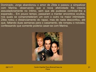 09/11/17 Centro Espirita Pena Branca/Casa da
Prece
21
Dominado, Jorge abandonou o amor de Zilda e passou a simpatizar
com Marina, observando que a nova afetividade lhe crescia
assustadoramente no íntimo, sem que ele pudesse controlar-lhe a
expansão... Em pouco tempo, passaram a manter encontros ocultos,
nos quais se comprometeram um com o outro na maior intimidade.
Zilda notou o distanciamento do rapaz, mas de nada desconfiou, até
que, faltando duas semanas para o casamento, ele rompeu o noivado,
confessando que somente poderia casar-se com Marina.
 