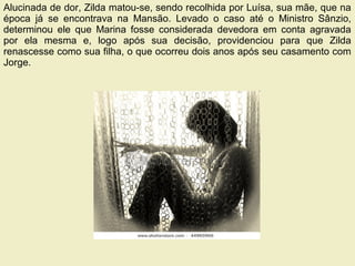 09/11/17 Centro Espirita Pena Branca/Casa da
Prece
22
Alucinada de dor, Zilda matou-se, sendo recolhida por Luísa, sua mãe, que na
época já se encontrava na Mansão. Levado o caso até o Ministro Sânzio,
determinou ele que Marina fosse considerada devedora em conta agravada
por ela mesma e, logo após sua decisão, providenciou para que Zilda
renascesse como sua filha, o que ocorreu dois anos após seu casamento com
Jorge.
 