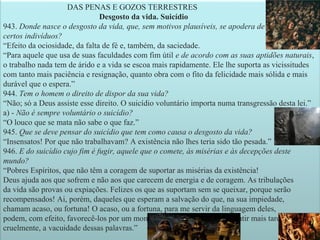 24
DAS PENAS E GOZOS TERRESTRES
Desgosto da vida. Suicídio
943. Donde nasce o desgosto da vida, que, sem motivos plausíveis, se apodera de
certos indivíduos?
“Efeito da ociosidade, da falta de fé e, também, da saciedade.
“Para aquele que usa de suas faculdades com fim útil e de acordo com as suas aptidões naturais,
o trabalho nada tem de árido e a vida se escoa mais rapidamente. Ele lhe suporta as vicissitudes
com tanto mais paciência e resignação, quanto obra com o fito da felicidade mais sólida e mais
durável que o espera.”
944. Tem o homem o direito de dispor da sua vida?
“Não; só a Deus assiste esse direito. O suicídio voluntário importa numa transgressão desta lei.”
a) - Não é sempre voluntário o suicídio?
“O louco que se mata não sabe o que faz.”
945. Que se deve pensar do suicídio que tem como causa o desgosto da vida?
“Insensatos! Por que não trabalhavam? A existência não lhes teria sido tão pesada.”
946. E do suicídio cujo fim é fugir, aquele que o comete, às misérias e às decepções deste
mundo?
“Pobres Espíritos, que não têm a coragem de suportar as misérias da existência!
Deus ajuda aos que sofrem e não aos que carecem de energia e de coragem. As tribulações
da vida são provas ou expiações. Felizes os que as suportam sem se queixar, porque serão
recompensados! Ai, porém, daqueles que esperam a salvação do que, na sua impiedade,
chamam acaso, ou fortuna! O acaso, ou a fortuna, para me servir da linguagem deles,
podem, com efeito, favorecê-los por um momento, mas para lhes fazer sentir mais tarde,
cruelmente, a vacuidade dessas palavras.”
 