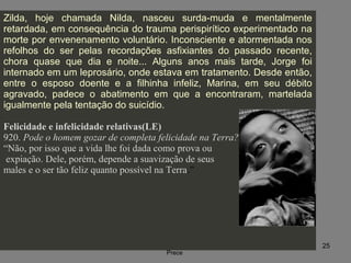 09/11/17 Centro Espirita Pena Branca/Casa da
Prece
25
Zilda, hoje chamada Nilda, nasceu surda-muda e mentalmente
retardada, em consequência do trauma perispirítico experimentado na
morte por envenenamento voluntário. Inconsciente e atormentada nos
refolhos do ser pelas recordações asfixiantes do passado recente,
chora quase que dia e noite... Alguns anos mais tarde, Jorge foi
internado em um leprosário, onde estava em tratamento. Desde então,
entre o esposo doente e a filhinha infeliz, Marina, em seu débito
agravado, padece o abatimento em que a encontraram, martelada
igualmente pela tentação do suicídio.
Felicidade e infelicidade relativas(LE)
920. Pode o homem gozar de completa felicidade na Terra?
“Não, por isso que a vida lhe foi dada como prova ou
expiação. Dele, porém, depende a suavização de seus
males e o ser tão feliz quanto possível na Terra.”
 
