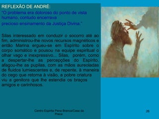 09/11/17 26
REFLEXÃO DE ANDRÉ:
“O problema era doloroso do ponto de vista
humano, contudo encerrava
precioso ensinamento da Justiça Divina.”
Silas interessado em conduzir o socorro até ao
fim, administrou-lhe novos recursos magnéticos e
então Marina ergueu-se em Espírito sobre o
corpo somático e pousou na equipe espiritual o
olhar vago e inexpressivo... Silas, porém, como
a despertar-lhe as percepções do Espírito,
afagou-lhe as pupilas, com as mãos aureoladas
de fluidos lumiescentes e, de repente, à maneira
do cego que retorna à visão, a pobre criatura
viu a genitora que lhe estendia os braços
amigos e carinhosos.
Centro Espirita Pena Branca/Casa da
Prece
 