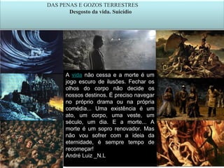 27
DAS PENAS E GOZOS TERRESTRES
Desgosto da vida. Suicídio
A vida não cessa e a morte é um
jogo escuro de ilusões. Fechar os
olhos do corpo não decide os
nossos destinos. É preciso navegar
no próprio drama ou na própria
comédia... Uma existência é um
ato, um corpo, uma veste, um
século, um dia. E a morte... A
morte é um sopro renovador. Mas
não vou sofrer com a ideia da
eternidade, é sempre tempo de
recomeçar!
André Luiz _N.Leia mais:
A vida não cessa e a morte é um
jogo escuro de ilusões. Fechar os
olhos do corpo não decide os
nossos destinos. É preciso navegar
no próprio drama ou na própria
comédia... Uma existência é um
ato, um corpo, uma veste, um
século, um dia. E a morte... A
morte é um sopro renovador. Mas
não vou sofrer com a ideia da
eternidade, é sempre tempo de
recomeçar!
André Luiz _N.Leia mais:
 