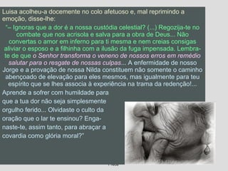 09/11/17 Centro Espirita Pena Branca/Casa da
Prece
28
Luisa acolheu-a docemente no colo afetuoso e, mal reprimindo a
emoção, disse-lhe:
“– Ignoras que a dor é a nossa custódia celestial? (...) Regozija-te no
combate que nos acrisola e salva para a obra de Deus... Não
convertas o amor em inferno para ti mesma e nem creias consigas
aliviar o esposo e a filhinha com a ilusão da fuga impensada. Lembra-
te de que o Senhor transforma o veneno de nossos erros em remédio
salutar para o resgate de nossas culpas... A enfermidade de nosso
Jorge e a provação de nossa Nilda constituem não somente o caminho
abençoado de elevação para eles mesmos, mas igualmente para teu
espírito que se lhes associa à experiência na trama da redenção!...
Aprende a sofrer com humildade para
que a tua dor não seja simplesmente
orgulho ferido... Olvidaste o culto da
oração que o lar te ensinou? Enga-
naste-te, assim tanto, para abraçar a
covardia como glória moral?”
 