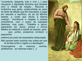 09/11/17 Centro Espirita Pena Branca/Casa da
Prece
29
“Levanta-te, desperta, luta e vive (...) para
recuperar a dignidade feminina que tisnaste
com a nódoa da traição... Recorda a
irmãzinha que partiu, acabrunhada ao peso
do fardo de aflição que lhe impuseste, e paga
em desvelo e sacrifício, ao pé da filhinha
doente, a conta que deves à Eterna
Justiça!... Humilha-te e resgata a própria
consciência, com o preço da expiação
dolorosa, mas justa... Trabalha e serve,
esperando em Jesus, porque o Divino
Médico te restituirá a saúde do esposo, para
que, juntos, possamos conduzir a
pequenina
enferma ao porto da necessária restauração.
Não penses estar sozinha nas noites em que
te divides entre a vigília e a desolação!...
Comungamos os mesmos sonhos,
partilhamos as mesmas lutas! (...)”
 