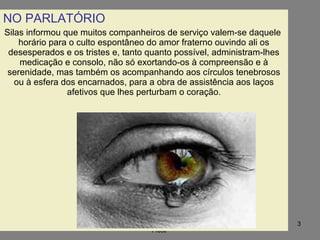 09/11/17 Centro Espirita Pena Branca/Casa da
Prece
3
NO PARLATÓRIO
Silas informou que muitos companheiros de serviço valem-se daquele
horário para o culto espontâneo do amor fraterno ouvindo ali os
desesperados e os tristes e, tanto quanto possível, administram-lhes
medicação e consolo, não só exortando-os à compreensão e à
serenidade, mas também os acompanhando aos círculos tenebrosos
ou à esfera dos encarnados, para a obra de assistência aos laços
afetivos que lhes perturbam o coração.
 