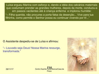 O Assistente despediu-se de Luísa e afirmou:
“– Louvado seja Deus! Nossa Marina ressurge,
transformada.”
FIM09/11/17 Centro Espirita Pena Branca/Casa da
Prece
30
Luísa ergueu Marina com esforço e, dando a idéia dos calvários maternais
que costumam prender as grandes mulheres, depois da morte, conduziu-a
em passos vacilantes até à criança enferma e implorou humilde:
“– Filha querida, não procures a porta falsa da deserção... Vive para tua
filhinha, como permite o Senhor possa eu continuar vivendo por ti!...”
 