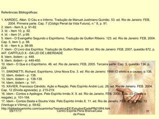 09/11/17 Centro Espirita Pena Branca/Casa
da Prece
31
Referências Bibliográficas:
1. KARDEC, Allan. O Céu e o Inferno. Tradução de Manuel Justiniano Quintão. 53. ed. Rio de Janeiro: FEB,
2004. Primeira parte. Cap. 7 (Código Penal da Vida Futura), n.° 8, p. 91.
2. Idem - Item 9, p. 91-92.
3. Id. - Item 10, p. 92.
4. Id. - Item 31, p.99.
5. Idem - O Evangelho Segundo o Espiritismo. Tradução de Guillon Ribeiro. 123. ed. Rio de Janeiro: FEB, 2004.
Cap. 5, item 3, p. 98.
6. Id. - Item 4, p. 98-99.
7. Idem - O Livro dos Espíritos. Tradução de Guillon Ribeiro. 89. ed. Rio de Janeiro: FEB, 2007, questão 872, p.
447. CAPÍTULO X - DA LEI DE LIBERDADE
8. Idem, ibidem - p. 448.
9. Idem, ibidem - p. 449-450.
10. Idem - O Que é o Espiritismo. 46. ed. Rio de Janeiro: FEB, 2005. Terceira parte. Cap. 3, questão 134, p.
224.
11. SIMONETTI, Richard. Espiritismo, Uma Nova Era. 3. ed. Rio de Janeiro: 1999 (O efeito e a causa), p.136.
12. Idem, ibidem - p. 138.
13. Idem, ibidem - p. 138-139.
14. Idem, ibidem - p. 141.
15. XAVIER, Francisco Cândido. Ação e Reação. Pelo Espírito André Luiz. 26. ed. Rio de Janeiro. FEB. 2004.
Cap. 12 (Dívida agravada), p. 215-219.
16. Idem - Contos e Apólogos. Pelo Espírito Irmão X. 9. ed. Rio de Janeiro. FEB. 2000. Cap. 23 (Dívida e
resgate), p. 101-104.
17. Idem - Contos Desta e Doutra Vida. Pelo Espírito Irmão X. 11. ed. Rio de Janeiro. FEB. 2004. Cap. 12
(Verdugo e Vítima), p. 59-62.
http://bibliadocaminho.com/ocaminho/Tematica/EE/Estudos/EsdePfM10R4.htm
 