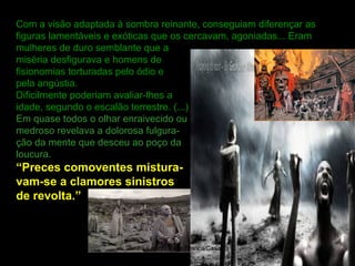 Com a visão adaptada à sombra reinante, conseguiam diferençar as
figuras lamentáveis e exóticas que os cercavam, agoniadas... Eram
mulheres de duro semblante que a
miséria desfigurava e homens de
fisionomias torturadas pelo ódio e
pela angústia.
Dificilmente poderiam avaliar-lhes a
idade, segundo o escalão terrestre. (...)
Em quase todos o olhar enraivecido ou
medroso revelava a dolorosa fulgura-
ção da mente que desceu ao poço da
loucura.
“Preces comoventes mistura-
vam-se a clamores sinistros
de revolta.”
09/11/17 Centro Espirita Pena Branca/Casa da
Prece
5
 