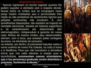 RESPOSTA DE SILAS:
“ Apenas ingressam no recinto sagrado quantos lhe
podem suportar a claridade com o respeito devido.
Quase todos os irmãos que se congregam nesta
praça trazem mutilações que a perversidade lhes
impôs ou são portadores de sentimentos tigrinos que
petições comoventes mal encobrem. E, com
semelhantes disposições, não resistem ao impacto da
claridade dominante, dosada em fotônios específicos
a se caracterizarem por determinado teor
eletromagnético, indispensável à garantia de nossa
casa. Muitos de nossos irmãos, aqui desarvorados,
clamam, com a boca, que anseiam pelas vantagens
da prece, na intimidade do santuário;
no entanto, por dentro, lá estimariam tripudiar sobre o
nome sublime de nosso Pai Celeste, no culto à ironia
e à blasfêmia. Para que não tumultuem a atmosfera
divina que nos cabe oferecer à oração pura e
reconfortante, recomendam nossos orientadores
que a luz permaneça graduada contra distúrbios e
prejuízos, facilmente evitáveis.”
09/11/17 Centro Espirita Pena Branca/Casa da
Prece
9
 