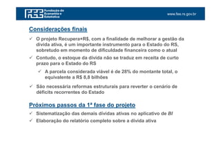 www.fee.rs.gov.br
Considerações finais
O projeto Recupera+R$, com a finalidade de melhorar a gestão da
dívida ativa, é um importante instrumento para o Estado do RS,
sobretudo em momento de dificuldade financeira como o atual
Contudo, o estoque da dívida não se traduz em receita de curto
prazo para o Estado do RS
Próximos passos da 1ª fase do projeto
Sistematização das demais dívidas ativas no aplicativo de BI
Elaboração do relatório completo sobre a dívida ativa
A parcela considerada viável é de 28% do montante total, o
equivalente a R$ 8,8 bilhões
São necessária reformas estruturais para reverter o cenário de
déficits recorrentes do Estado
 