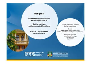www.fee.rs.gov.br
Obrigada!
Vanessa Neumann Sulzbach
vanessa@fee.tche.br
Guilherme Stein
guilherme.stein@fee.tche.br
Carta de Conjuntura FEE
carta.fee.tche.br
Fundação de Economia e Estatística
Siegfried Emanuel Heuser
Diretoria
Diretor Técnico: Martinho Roberto Lazzari
Diretora Administrativa: Nóra Angela Gundlach Kraemer
Rua Duque de Caxias, 1691
Centro Histórico, Porto Alegre
CEP: 90010-283
(51) 3216.9000
 