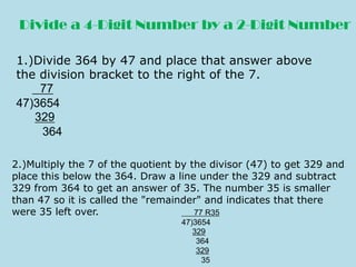 Divide a 4-Digit Numberby a 2-Digit Number 1.)Divide 364 by 47 and place that answer above  the division bracket to the right of the 7.           77 47)3654        329 364 2.)Multiply the 7 of the quotient by the divisor (47) to get 329 and  place this below the 364. Draw a line under the 329 and subtract  329 from 364 to get an answer of 35. The number 35 is smaller  than 47 so it is called the &quot;remainder&quot; and indicates that there  were 35 left over.       77 R35 47)3654    329     364     329      35 