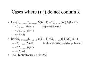 Cases where (i..j) do not contain k k>=j:  (i=1 to k-1)  j = i+1 to k  2/(k-i+1) =   i=1 to k-1  (k-i) 2/(k-i+1) =   i=1 to k-1   2i/(i+1)  [replace k-i with i] = 2   i=1 to k-1  i/(i+1)  <= 2(k-1) k<=i:  (j=k+1 to n)  i = k to j-1  2/(j-k+1) =   j=k+1 to n  (j-k) 2/(j-k+1) =   j = 1 to n-k   2j/(j+1)  [replace j-k with j and change bounds] = 2   j=1 to n-k  j/(j+1)  <= 2(n-k) Total for both cases is <= 2n-2 